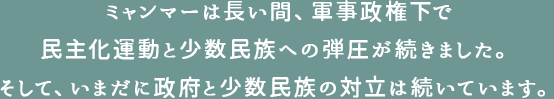 ミャンマーは長い間、軍事政権下で民主化運動と少数民族への弾圧が続きました。そして、いまだに政府と少数民族の対立は続いています。