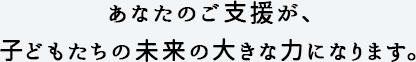 あなたのご支援が、子どもたちの未来の大きな力になります。