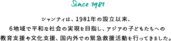 シャンティは、1981年の設立以来、6地域で平和な社会の実現を目指し、アジアの子どもたちへの教育支援や文化支援、国内外での緊急救援活動を行ってきました。