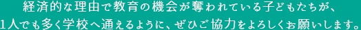 経済的な理由で教育の機会が奪われている子どもたちが、1人でも多く学校へ通えるように、ぜひご協力をよろしくお願いします。