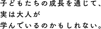 子どもたちの成長を通じて、実は大人が学んでいるのかもしれない。