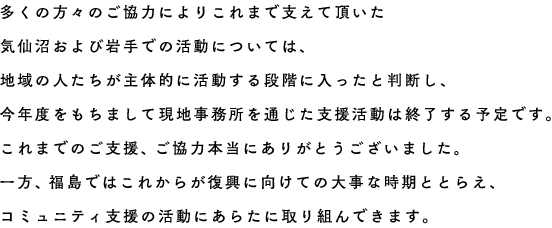 多くの方々のご協力によりこれまで支えて頂いた気仙沼および岩手での活動については、地域の人たちが主体的に活動する段階に入ったと判断し、今年度をもちまして現地事務所を通じた支援活動は終了する予定です。これまでのご支援、ご協力本当にありがとうございました｡　一方、福島ではこれからが復興に向けての大事な時期ととらえ、コミュニティ支援の活動にあらたに取り組んできます。