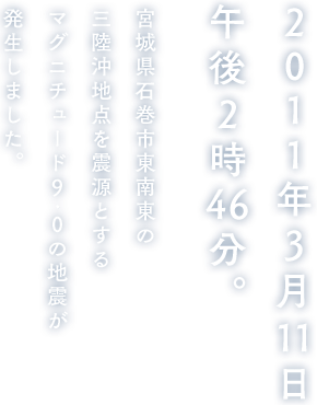 2011年3月11日午後2時46分。宮城県石巻市東南東の三陸沖地点を震源とするマグニチュード9.0の地震が発生しました。