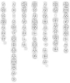 地震及び津波による死者・行方不明者は2万名以上となったほか、原子力施設にも重大な被害を与えました。2016年で東日本大震災から5年を迎えます。