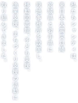 私たちシャンティは、東日本大震災以降宮城県と岩手県に現地事務所を設置し、移動図書館、子ども支援、漁業支援、まちづくり支援の活動に取り組んできました。