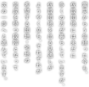 震災から5年経った今も、仮設団地には未だに多くの方が暮らしていますが、仮設団地を出る見通しがようやく立ち、それぞれが希望する団地・宅地の完成を待つ段階となって次の一歩へと進んでいます。